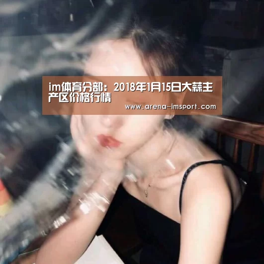 im体育分部:2018年1月15日大蒜主产区价格行情(图3) im体育官网